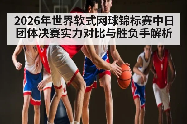 2026年世界软式网球锦标赛中日团体决赛实力对比与胜负手解析