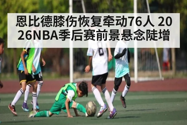 恩比德膝伤恢复牵动76人 2026NBA季后赛前景悬念陡增